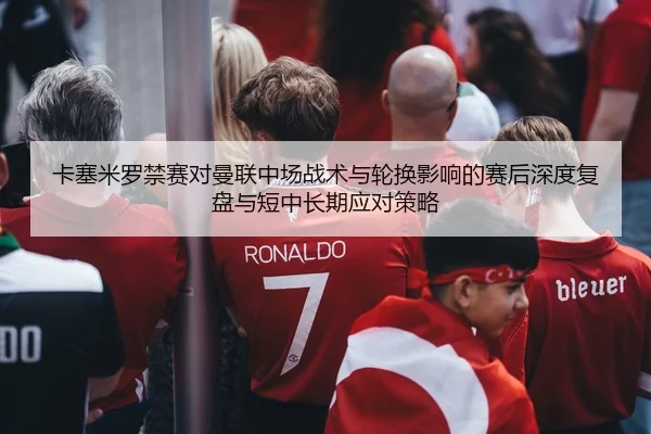 卡塞米罗禁赛对曼联中场战术与轮换影响的赛后深度复盘与短中长期应对策略